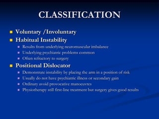 CLASSIFICATIONVoluntary /Involuntary   Habitual InstabilityResults from underlying neuromuscular imbalanceUnderlying psychiatric problems commonOften refractory to surgeryPositional DislocatorDemonstrate instability by placing the arm in a position of riskUsually do not have psychiatric illness or secondary gainOrdinary avoid provocative manoeuvresPhysiotherapy still first-line treatment but surgery gives good results
