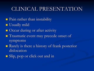 CLINICAL PRESENTATIONPain rather than instabilityUsually mild Occur during or after activityTraumatic event may precede onset of symptomsRarely is there a history of frank posterior dislocationSlip, pop or click out and in