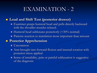 EXAMINATION - 2Load and Shift Test (posterior drawer)Examiner grasps humeral head and pulls directly backward with the shoulder muscles relaxed.Humeral head subluxates posteriorly (<50% normal)Patients reaction to translation more important than amountPosterior ApprehensionUncommonArm brought into forward flexion and internal rotation with posterior stress appliedSense of instability, pain or painful subluxation is suggestive of the diagnosis