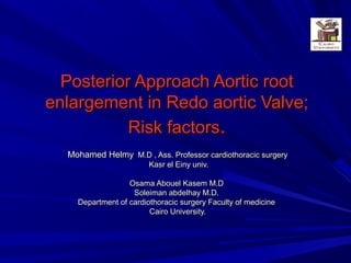 Posterior Approach Aortic rootPosterior Approach Aortic root
enlargement in Redo aortic Valve;enlargement in Redo aortic Valve;
Risk factorsRisk factors..
Mohamed HelmyMohamed Helmy M.D , Ass. Professor cardiothoracic surgeryM.D , Ass. Professor cardiothoracic surgery
Kasr el Einy univ.Kasr el Einy univ.
Osama Abouel Kasem M.DOsama Abouel Kasem M.D
Soleiman abdelhay M.D.Soleiman abdelhay M.D.
Department of cardiothoracic surgery Faculty of medicineDepartment of cardiothoracic surgery Faculty of medicine
Cairo University.Cairo University.
 