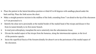  Place the patient in the lateral decubitus position or tilted 45 to 60 degrees with sandbags placed under the
back and hip. Place the limb across the chest.
 Make a straight posterior incision in the midline of the limb, extending from 7 cm distal to the tip of the olecranon
to 9 cm proximal to it.
 Identify the ulnar nerve proximally at the medial border of the medial head of the triceps and dissect it free
from its tunnel distally to its first motor branch.
 In total joint arthroplasty, transplant the nerve anteriorly into the subcutaneous tissue.
 Elevate the medial aspect of the triceps from the humerus, along the intermuscular septum, to the level
of the posterior capsule.
 Incise the superficial fascia of the forearm distally for about 6 cm to the periosteum of the medial aspect of
the olecranon.
 