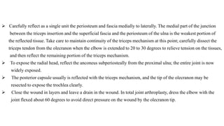  Carefully reflect as a single unit the periosteum and fascia medially to laterally. The medial part of the junction
between the triceps insertion and the superficial fascia and the periosteum of the ulna is the weakest portion of
the reflected tissue. Take care to maintain continuity of the triceps mechanism at this point; carefully dissect the
triceps tendon from the olecranon when the elbow is extended to 20 to 30 degrees to relieve tension on the tissues,
and then reflect the remaining portion of the triceps mechanism.
 To expose the radial head, reflect the anconeus subperiosteally from the proximal ulna; the entire joint is now
widely exposed.
 The posterior capsule usually is reflected with the triceps mechanism, and the tip of the olecranon may be
resected to expose the trochlea clearly.
 Close the wound in layers and leave a drain in the wound. In total joint arthroplasty, dress the elbow with the
joint flexed about 60 degrees to avoid direct pressure on the wound by the olecranon tip.
 
