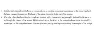  Strip the periosteum from the bone as conservatively as possible because serious damage to the blood supply of
the bone causes osteonecrosis. The head of the radius lies in the distal end of the wound.
 When the elbow has been fixed in complete extension with a contracted triceps muscle, it should be flexed to a
right angle for closure of the wound. Fill the distal part of the defect in the triceps tendon with the inverted-V–
shaped part of the triceps fascia and close the proximal part by suturing the remaining two margins of the triceps.
 