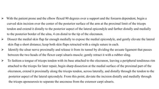  With the patient prone and the elbow flexed 90 degrees over a support and the forearm dependent, begin a
curved skin incision over the center of the posterior surface of the arm at the proximal limit of the triceps
tendon and extend it distally to the posterior aspect of the lateral epicondyle and farther distally and medially
to the posterior border of the ulna, 4 cm distal to the tip of the olecranon.
 Dissect the medial skin flap far enough medially to expose the medial epicondyle, and gently elevate the lateral
skin flap a short distance; keep both skin flaps retracted with a single suture in each.
 Identify the ulnar nerve proximally and release it from its tunnel by dividing the arcuate ligament that passes
between the two heads of the flexor carpi ulnaris muscle; gently retract it with a rubber sling.
 To fashion a tongue of triceps tendon with its base attached to the olecranon, leaving a peripheral tendinous rim
attached to the triceps for later repair, begin sharp dissection at the medial surface of the proximal part of the
olecranon, extend it proximally along the triceps tendon, across laterally, and distally through the tendon to the
posterior aspect of the lateral epicondyle. From this point, deviate the incision distally and medially through
the triceps aponeurosis to separate the anconeus from the extensor carpi ulnaris.
 