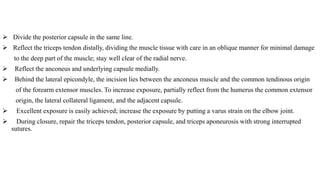  Divide the posterior capsule in the same line.
 Reflect the triceps tendon distally, dividing the muscle tissue with care in an oblique manner for minimal damage
to the deep part of the muscle; stay well clear of the radial nerve.
 Reflect the anconeus and underlying capsule medially.
 Behind the lateral epicondyle, the incision lies between the anconeus muscle and the common tendinous origin
of the forearm extensor muscles. To increase exposure, partially reflect from the humerus the common extensor
origin, the lateral collateral ligament, and the adjacent capsule.
 Excellent exposure is easily achieved; increase the exposure by putting a varus strain on the elbow joint.
 During closure, repair the triceps tendon, posterior capsule, and triceps aponeurosis with strong interrupted
sutures.
 