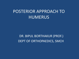 POSTERIOR APPROACH TO
HUMERUS
DR. BIPUL BORTHAKUR (PROF.)
DEPT OF ORTHOPAEDICS, SMCH
 