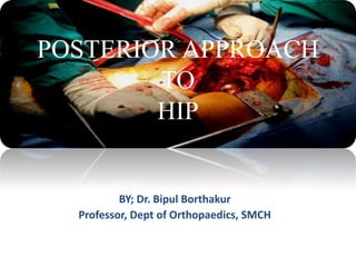 POSTERIOR APPROACH
TO
HIP
BY; Dr. Bipul Borthakur
Professor, Dept of Orthopaedics, SMCH
 