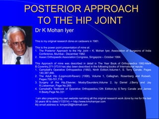 POSTERIOR APPROACH
TO THE HIP JOINT
Dr K Mohan Iyer
This is my original research done on cadavers in 1981.
This is the power point presentation of mine at:
1. The Posterior Approach to the Hip Joint – K. Mohan Iyer, Association of Surgeons of India
Conference, Mumbai - December 1982.
2. Asean Orthopaedic Association Congress, Singapore – October 1984.
This Approach of mine was described in detail in The Year Book of Orthopaedics 1982-Mark
B.Coventry,371-373.It has also been described in the following books of International repute:
1. Campbell’s Operative Orthopaedics (1992), Ninth Edition,Volume-1, S. Terry Canale, Pages
140,387,466.
2. The Adult Hip (Lippincott-Raven) (1998), Volume 1, Callaghan, Rosenberg and Rubash,
Pages:700-701,718.
3. Surgery of the Hip,Elsevier, Mosby/Saunders,Volume 2, by Daniel J.Berry and Jay
R.Lieberman, Page No.269.
4. Campbell’s Textbook of Operative Orthopaedics,12th Edition,by S.Terry Canale and James
H.Beaty,Page No.331
I am also preparing my own website narrating all the original research work done by me for the last
30 years till to date(1/1/2014) -> http://www.kmohaniyer.com
My email address is: kmiyer28@hotmail.com
 