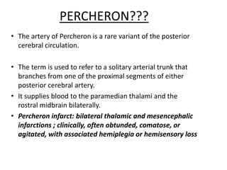 • The artery of Percheron is a rare variant of the posterior
cerebral circulation.
• The term is used to refer to a solitary arterial trunk that
branches from one of the proximal segments of either
posterior cerebral artery.
• It supplies blood to the paramedian thalami and the
rostral midbrain bilaterally.
• Percheron infarct: bilateral thalamic and mesencephalic
infarctions ; clinically, often obtunded, comatose, or
agitated, with associated hemiplegia or hemisensory loss
PERCHERON???
 