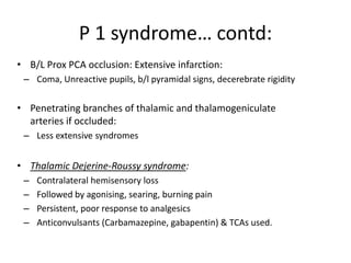 • B/L Prox PCA occlusion: Extensive infarction:
– Coma, Unreactive pupils, b/l pyramidal signs, decerebrate rigidity
• Penetrating branches of thalamic and thalamogeniculate
arteries if occluded:
– Less extensive syndromes
• Thalamic Dejerine-Roussy syndrome:
– Contralateral hemisensory loss
– Followed by agonising, searing, burning pain
– Persistent, poor response to analgesics
– Anticonvulsants (Carbamazepine, gabapentin) & TCAs used.
P 1 syndrome… contd:
 