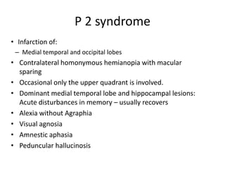 • Infarction of:
– Medial temporal and occipital lobes
• Contralateral homonymous hemianopia with macular
sparing
• Occasional only the upper quadrant is involved.
• Dominant medial temporal lobe and hippocampal lesions:
Acute disturbances in memory – usually recovers
• Alexia without Agraphia
• Visual agnosia
• Amnestic aphasia
• Peduncular hallucinosis
P 2 syndrome
 