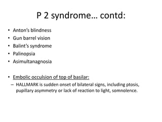 • Anton’s blindness
• Gun barrel vision
• Balint’s syndrome
• Palinopsia
• Asimultanagnosia
• Embolic occulsion of top of basilar:
– HALLMARK is sudden onset of bilateral signs, including ptosis,
pupillary asymmetry or lack of reaction to light, somnolence.
P 2 syndrome… contd:
 