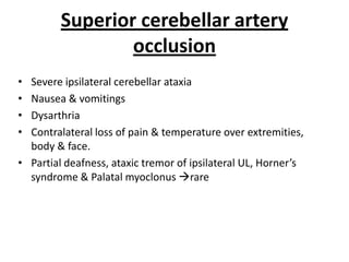 • Severe ipsilateral cerebellar ataxia
• Nausea & vomitings
• Dysarthria
• Contralateral loss of pain & temperature over extremities,
body & face.
• Partial deafness, ataxic tremor of ipsilateral UL, Horner’s
syndrome & Palatal myoclonus rare
Superior cerebellar artery
occlusion
 