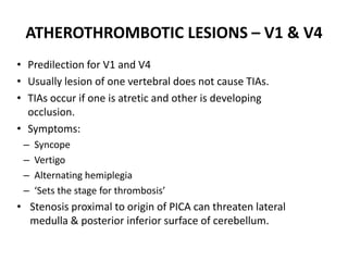 • Predilection for V1 and V4
• Usually lesion of one vertebral does not cause TIAs.
• TIAs occur if one is atretic and other is developing
occlusion.
• Symptoms:
– Syncope
– Vertigo
– Alternating hemiplegia
– ‘Sets the stage for thrombosis’
• Stenosis proximal to origin of PICA can threaten lateral
medulla & posterior inferior surface of cerebellum.
ATHEROTHROMBOTIC LESIONS – V1 & V4
 
