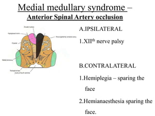 Medial medullary syndrome –
Anterior Spinal Artery occlusion
A.IPSILATERAL
1.XIIth nerve palsy
B.CONTRALATERAL
1.Hemiplegia – sparing the
face
2.Hemianaesthesia sparing the
face.
 