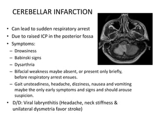 • Can lead to sudden respiratory arrest
• Due to raised ICP in the posterior fossa
• Symptoms:
– Drowsiness
– Babinski signs
– Dysarthria
– Bifacial weakness maybe absent, or present only briefly,
before respiratory arrest ensues.
– Gait unsteadiness, headache, dizziness, nausea and vomiting
maybe the only early symptoms and signs and should arouse
suspicion.
• D/D: Viral labrynthitis (Headache, neck stiffness &
unilateral dysmetria favor stroke)
CEREBELLAR INFARCTION
 