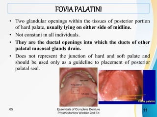 FOVIA PALATINI
• Two glandular openings within the tissues of posterior portion
of hard palate, usually lying on either side of midline.
• Not constant in all individuals.
• They are the ductal openings into which the ducts of other
palatal mucosal glands drain.
• Does not represent the junction of hard and soft palate and
should be used only as a guideline to placement of posterior
palatal seal.
Essentials of Complete Denture
Prosthodontics Winkler 2nd Ed
1165
 