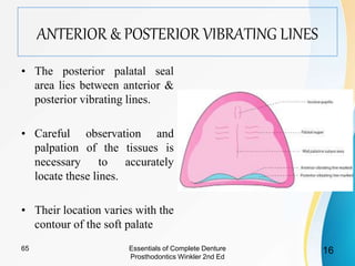 ANTERIOR & POSTERIOR VIBRATING LINES
• The posterior palatal seal
area lies between anterior &
posterior vibrating lines.
• Careful observation and
palpation of the tissues is
necessary to accurately
locate these lines.
• Their location varies with the
contour of the soft palate
Essentials of Complete Denture
Prosthodontics Winkler 2nd Ed
1665
 