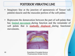 POSTERIOR VIBRATING LINE
• Imaginary line at the junction of aponeurosis of Tensor veli
palatini muscle and the muscular portion of the soft palate.
• Represents the demarcation between the part of soft palate that
has limited movement during function and the remainder of
soft palate that is markedly displaced during functional
movements.
Essentials of Complete Denture
Prosthodontics Winkler 2nd Ed
1965
 