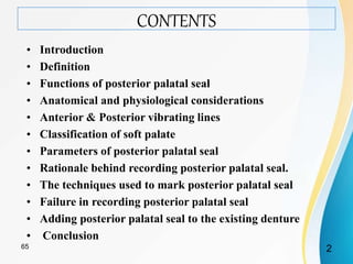 CONTENTS
• Introduction
• Definition
• Functions of posterior palatal seal
• Anatomical and physiological considerations
• Anterior & Posterior vibrating lines
• Classification of soft palate
• Parameters of posterior palatal seal
• Rationale behind recording posterior palatal seal.
• The techniques used to mark posterior palatal seal
• Failure in recording posterior palatal seal
• Adding posterior palatal seal to the existing denture
• Conclusion
265
 