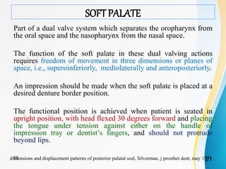 SOFT PALATE
Part of a dual valve system which separates the oropharynx from
the oral space and the nasopharynx from the nasal space.
The function of the soft palate in these dual valving actions
requires freedom of movement in three dimensions or planes of
space, i.e., superoinferiorly, mediolaterally and anteroposteriorly.
An impression should be made when the soft palate is placed at a
desired denture border position.
The functional position is achieved when patient is seated in
upright position, with head flexed 30 degrees forward and placing
the tongue under tension against either on the handle of
impression tray or dentist’s fingers, and should not protrude
beyond lips.
dimensions and displacement patterns of posterior palatal seal, Silverman, j prosthet dent, may 19712165
 