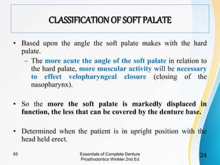 CLASSIFICATION OF SOFTPALATE
• Based upon the angle the soft palate makes with the hard
palate.
– The more acute the angle of the soft palate in relation to
the hard palate, more muscular activity will be necessary
to effect velopharyngeal closure (closing of the
nasopharynx).
• So the more the soft palate is markedly displaced in
function, the less that can be covered by the denture base.
• Determined when the patient is in upright position with the
head held erect.
Essentials of Complete Denture
Prosthodontics Winkler 2nd Ed
2465
 