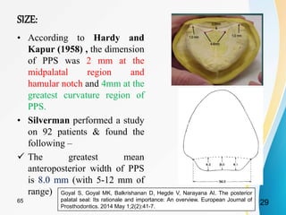 SIZE:
• According to Hardy and
Kapur (1958) , the dimension
of PPS was 2 mm at the
midpalatal region and
hamular notch and 4mm at the
greatest curvature region of
PPS.
• Silverman performed a study
on 92 patients & found the
following –
 The greatest mean
anteroposterior width of PPS
is 8.0 mm (with 5-12 mm of
range) Goyal S, Goyal MK, Balkrishanan D, Hegde V, Narayana AI. The posterior
palatal seal: Its rationale and importance: An overview. European Journal of
Prosthodontics. 2014 May 1;2(2):41-7.
2965
 