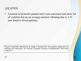 LOCATION
• Location of posterior palatal seal is not consistent and show lot
of variation but on an average anterior vibrating line is 1.31
mm distal to fovea palatine.
Goyal S, Goyal MK, Balkrishanan D, Hegde V, Narayana AI. The posterior palatal seal: Its
rationale and importance: An overview. European Journal of Prosthodontics. 2014 May
1;2(2):41-7.
3265
 