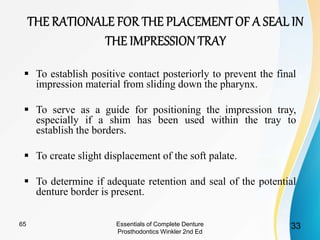  To establish positive contact posteriorly to prevent the final
impression material from sliding down the pharynx.
 To serve as a guide for positioning the impression tray,
especially if a shim has been used within the tray to
establish the borders.
 To create slight displacement of the soft palate.
 To determine if adequate retention and seal of the potential
denture border is present.
Essentials of Complete Denture
Prosthodontics Winkler 2nd Ed
3365
 