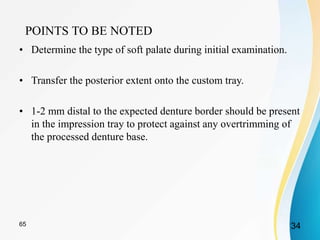 POINTS TO BE NOTED
• Determine the type of soft palate during initial examination.
• Transfer the posterior extent onto the custom tray.
• 1-2 mm distal to the expected denture border should be present
in the impression tray to protect against any overtrimming of
the processed denture base.
3465
 