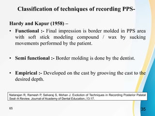 Classification of techniques of recording PPS-
Hardy and Kapur (1958) –
• Functional :- Final impression is border molded in PPS area
with soft stick modeling compound / wax by sucking
movements performed by the patient.
• Semi functional :- Border molding is done by the dentist.
• Empirical :- Developed on the cast by grooving the cast to the
desired depth.
Natarajan R, Ramesh P, Selvaraj S, Mohan J. Evolution of Techniques in Recording Posterior Palatal
Seal–A Review. Journal of Academy of Dental Education.;13:17.
3565
 