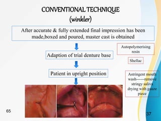CONVENTIONAL TECHNIQUE
(winkler)
After accurate & fully extended final impression has been
made,boxed and poured, master cast is obtained
Adaption of trial denture base
Autopolymerising
resin
Shellac
Patient in upright position Astringent mouth
wash------remove
stringy saliva
drying with gauze
piece
37
65
 