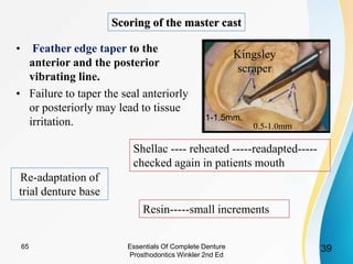 • Feather edge taper to the
anterior and the posterior
vibrating line.
• Failure to taper the seal anteriorly
or posteriorly may lead to tissue
irritation.
Scoring of the master cast
3965 Essentials Of Complete Denture
Prosthodontics Winkler 2nd Ed
1-1.5mm.
0.5-1.0mm
Kingsley
scraper
Re-adaptation of
trial denture base
Shellac ---- reheated -----readapted-----
checked again in patients mouth
Resin-----small increments
 