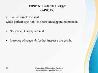 • Evaluation of the seal
while patient says “ah” in short unexaggerated manner.
• No space  adequate seal
• Presence of space  further increase the depth.
CONVENTIONALTECHNIQUE
(WINKLER)
4065 Essentials Of Complete Denture
Prosthodontics Winkler 2nd Ed
 