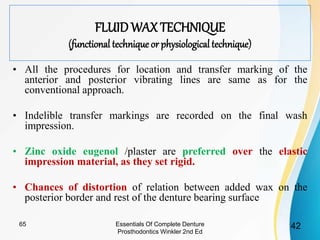 FLUID WAX TECHNIQUE
(functional technique or physiological technique)
• All the procedures for location and transfer marking of the
anterior and posterior vibrating lines are same as for the
conventional approach.
• Indelible transfer markings are recorded on the final wash
impression.
• Zinc oxide eugenol /plaster are preferred over the elastic
impression material, as they set rigid.
• Chances of distortion of relation between added wax on the
posterior border and rest of the denture bearing surface
Essentials Of Complete Denture
Prosthodontics Winkler 2nd Ed
4265
 