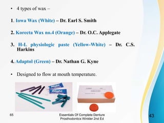 • 4 types of wax –
1. Iowa Wax (White) – Dr. Earl S. Smith
2. Korecta Wax no.4 (Orange) – Dr. O.C. Applegate
3. H-L physiologic paste (Yellow-White) – Dr. C.S.
Harkins
4. Adaptol (Green) – Dr. Nathan G. Kyne
• Designed to flow at mouth temperature.
Essentials Of Complete Denture
Prosthodontics Winkler 2nd Ed
4365
 
