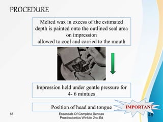 PROCEDURE
Melted wax in excess of the estimated
depth is painted onto the outlined seal area
on impression
allowed to cool and carried to the mouth
Impression held under gentle pressure for
4- 6 mintues
Position of head and tongue
Essentials Of Complete Denture
Prosthodontics Winkler 2nd Ed
4565
 