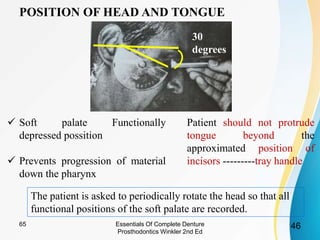 POSITION OF HEAD AND TONGUE
 Soft palate Functionally
depressed possition
 Prevents progression of material
down the pharynx
Patient should not protrude
tongue beyond the
approximated position of
incisors ---------tray handle
The patient is asked to periodically rotate the head so that all
functional positions of the soft palate are recorded.
30
degrees
Essentials Of Complete Denture
Prosthodontics Winkler 2nd Ed
4665
 