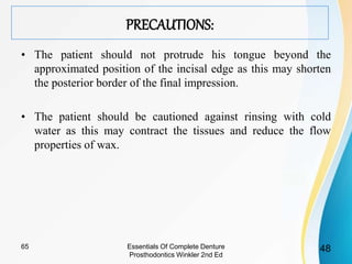 PRECAUTIONS:
• The patient should not protrude his tongue beyond the
approximated position of the incisal edge as this may shorten
the posterior border of the final impression.
• The patient should be cautioned against rinsing with cold
water as this may contract the tissues and reduce the flow
properties of wax.
Essentials Of Complete Denture
Prosthodontics Winkler 2nd Ed
4865
 