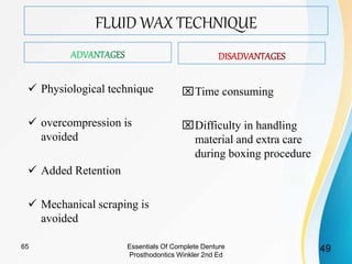 FLUID WAX TECHNIQUE
 Physiological technique
 overcompression is
avoided
 Added Retention
 Mechanical scraping is
avoided
Time consuming
Difficulty in handling
material and extra care
during boxing procedure
Essentials Of Complete Denture
Prosthodontics Winkler 2nd Ed
4965
 