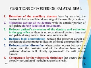 FUNCTIONS OF POSTERIOR PALATAL SEAL
1. Retention of the maxillary denture base by resisting the
horizontal forces and lateral torquing of the maxillary denture.
2. Maintains contact of the denture with the anterior portion of
soft palate during functional movements.
3. Reduces patient’s awareness of the denture and reduction
in the gag reflex as there is no separation of denture base and
soft palate during normal functional movements.
4. Reduces food accumulation beneath the posterior aspect of
the denture due to proper utilization of tissue compressibility.
when contact occurs between the
tongue and the posterior end of the denture base as the
posterior denture will closely approximate the soft palatal
tissues.
6. Compensate for the volumetric shrinkage that occurs during
the polymerization of methylmethacrylate resin.
565
 