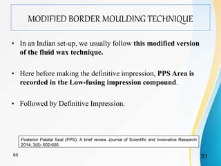 MODIFIED BORDER MOULDING TECHNIQUE
• In an Indian set-up, we usually follow this modified version
of the fluid wax technique.
• Here before making the definitive impression, PPS Area is
recorded in the Low-fusing impression compound.
• Followed by Definitive Impression.
Posterior Palatal Seal (PPS): A brief review Journal of Scientific and Innovative Research
2014; 3(6): 602-605
5165
 