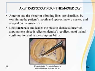 ARBITRARY SCRAPING OF THE MASTER CAST
• Anterior and the posterior vibrating lines are visualized by
examining the patient’s mouth and approximately marked and
scraped on the master cast.
• Least accurate and leaves the most to chance at insertion
appointment since it relies on dentist’s recollection of palatal
configuration and tissue compressibility.
Essentials Of Complete Denture
Prosthodontics Winkler 2nd Ed
5265
 