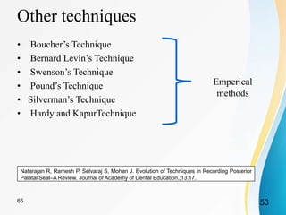 Other techniques
• Boucher’s Technique
• Bernard Levin’s Technique
• Swenson’s Technique
• Pound’s Technique
• Silverman’s Technique
• Hardy and KapurTechnique
Natarajan R, Ramesh P, Selvaraj S, Mohan J. Evolution of Techniques in Recording Posterior
Palatal Seal–A Review. Journal of Academy of Dental Education.;13:17.
5365
Emperical
methods
 