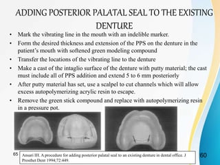 ADDING POSTERIOR PALATAL SEAL TO THE EXISTING
DENTURE
• Mark the vibrating line in the mouth with an indelible marker.
• Form the desired thickness and extension of the PPS on the denture in the
patient’s mouth with softened green modeling compound
• Transfer the locations of the vibrating line to the denture
• Make a cast of the intaglio surface of the denture with putty material; the cast
must include all of PPS addition and extend 5 to 6 mm posteriorly
• After putty material has set, use a scalpel to cut channels which will allow
excess autopolymerizing acrylic resin to escape.
• Remove the green stick compound and replace with autopolymerizing resin
in a pressure pot.
Ansari IH. A procedure for adding posterior palatal seal to an existing denture in dental office. J
Prosthet Dent 1994;72:449.
6065
 