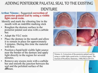 Arthur Nimmo - Suggested correction of
posterior palatal seal by using a visible
light cured resin.
Identify and mark the vibrating line in the
mouth with an indelible marking stick
• Roughen the denture surface in the
posterior palatal seal area with a carbide
bur.
• Adapt the VLC resin
• Place the denture in the mouth and allow
it to remain in place for approximately
3 minutes. During this time the material
will flow.
• Position a hand-held visible light source
near the border of the denture and apply
light directly to the region for several
minutes.
• Remove any excess resin with a carbide
bur and smooth the junction between the
seal and the polished surface of the
denture.
Nimmo A. Correction of the posterior palatal seal by
using a visible light-cured resin: A clinical report. The
Journal of Prosthetic Dentistry. 1988;59(5):529-531.
ADDING POSTERIOR PALATAL SEAL TO THE EXISTING
DENTURE
6165
 