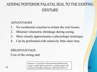 ADVANTAGES
1. No exothermic reaction to irritate the oral tissues.
2. Minimal volumetric shrinkage during curing.
3. More closely approximates a physiologic technique.
4. Can be performed with relatively little chair time.
DISADVANTAGE:
Cost of the curing unit
Nimmo A. Correction of the posterior palatal seal by
using a visible light-cured resin: A clinical report. The
Journal of Prosthetic Dentistry. 1988;59(5):529-531.
ADDING POSTERIOR PALATAL SEAL TO THE EXISTING
DENTURE
6265
 