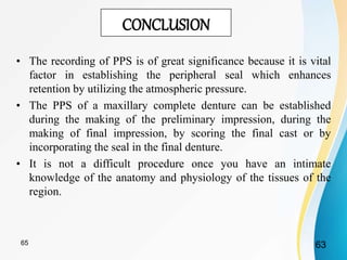 CONCLUSION
• The recording of PPS is of great significance because it is vital
factor in establishing the peripheral seal which enhances
retention by utilizing the atmospheric pressure.
• The PPS of a maxillary complete denture can be established
during the making of the preliminary impression, during the
making of final impression, by scoring the final cast or by
incorporating the seal in the final denture.
• It is not a difficult procedure once you have an intimate
knowledge of the anatomy and physiology of the tissues of the
region.
6365
 