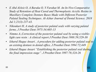 • E Abd AlAziz O, A Baraka O, Y Farahat M. An In-Vivo Comparative
Study of Retention of Heat Cured and Thermoplastic Acrylic Resins in
Maxillary Complete Denture Bases Made with Different Posterior
Palatal Sealing Techniques. Al-Azhar Journal of Dental Science. 2018
Jul 1;21(3):237-43.
• Nikoukari H, A study of posterior palatal seals with varying palatal
forms, J Prosthet Dent 1975:34;605-13
• Nimmo A.,Correction of the posterior palatal seal by using a visible-
light cure resin : A clinical report J Prosthet Dent 1988:59;529-30
• Izharul Haque Ansari , A procedure for adding posterior palatal seal to
an existing denture in dental office, J Prosthet Dent 1994:72;449
• Izharul Haque Ansari “Establishing the posterior palatal seal during
the final impression stage”. J Prosthet Dent 1997:78;324-26
6565
 