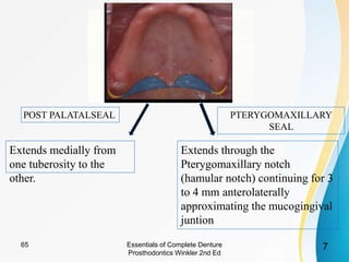 Extends medially from
one tuberosity to the
other.
Extends through the
Pterygomaxillary notch
(hamular notch) continuing for 3
to 4 mm anterolaterally
approximating the mucogingival
juntion
POST PALATALSEAL PTERYGOMAXILLARY
SEAL
Essentials of Complete Denture
Prosthodontics Winkler 2nd Ed
765
 